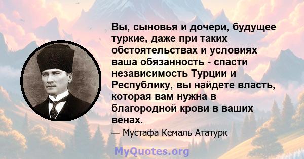 Вы, сыновья и дочери, будущее туркие, даже при таких обстоятельствах и условиях ваша обязанность - спасти независимость Турции и Республику, вы найдете власть, которая вам нужна в благородной крови в ваших венах.