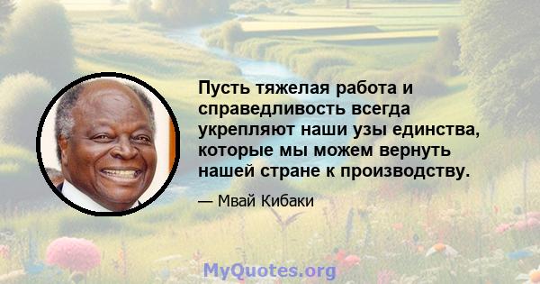 Пусть тяжелая работа и справедливость всегда укрепляют наши узы единства, которые мы можем вернуть нашей стране к производству.