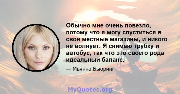 Обычно мне очень повезло, потому что я могу спуститься в свои местные магазины, и никого не волнует. Я снимаю трубку и автобус, так что это своего рода идеальный баланс.