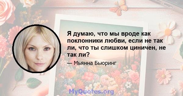 Я думаю, что мы вроде как поклонники любви, если не так ли, что ты слишком циничен, не так ли?