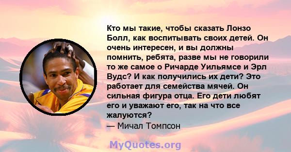 Кто мы такие, чтобы сказать Лонзо Болл, как воспитывать своих детей. Он очень интересен, и вы должны помнить, ребята, разве мы не говорили то же самое о Ричарде Уильямсе и Эрл Вудс? И как получились их дети? Это