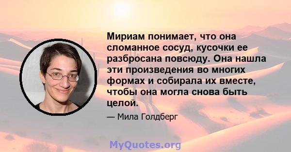 Мириам понимает, что она сломанное сосуд, кусочки ее разбросана повсюду. Она нашла эти произведения во многих формах и собирала их вместе, чтобы она могла снова быть целой.