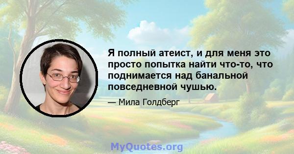 Я полный атеист, и для меня это просто попытка найти что-то, что поднимается над банальной повседневной чушью.