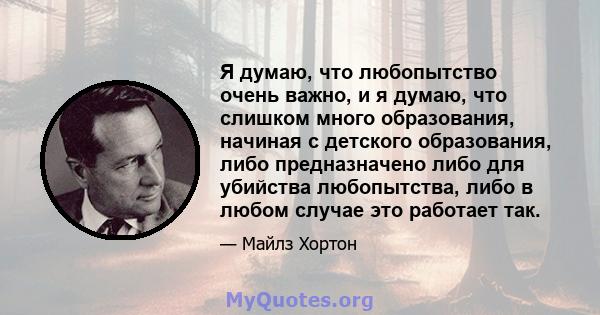 Я думаю, что любопытство очень важно, и я думаю, что слишком много образования, начиная с детского образования, либо предназначено либо для убийства любопытства, либо в любом случае это работает так.