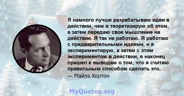 Я намного лучше разрабатываю идеи в действии, чем я теоретизирую об этом, а затем передаю свое мышление на действие. Я так не работаю. Я работаю с предварительными идеями, и я экспериментирую, а затем с этим