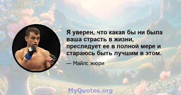 Я уверен, что какая бы ни была ваша страсть в жизни, преследует ее в полной мере и стараюсь быть лучшим в этом.