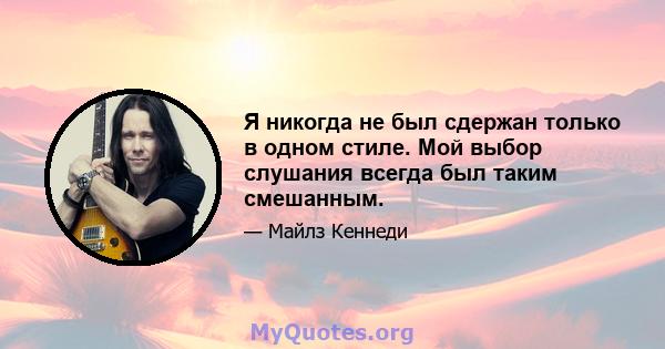 Я никогда не был сдержан только в одном стиле. Мой выбор слушания всегда был таким смешанным.