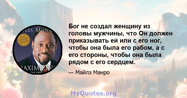 Бог не создал женщину из головы мужчины, что Он должен приказывать ей или с его ног, чтобы она была его рабом, а с его стороны, чтобы она была рядом с его сердцем.