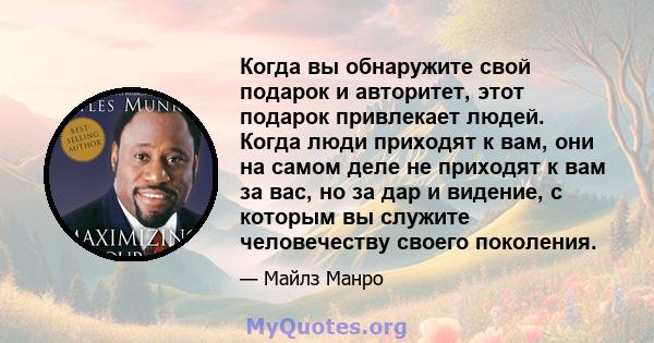 Когда вы обнаружите свой подарок и авторитет, этот подарок привлекает людей. Когда люди приходят к вам, они на самом деле не приходят к вам за вас, но за дар и видение, с которым вы служите человечеству своего поколения.