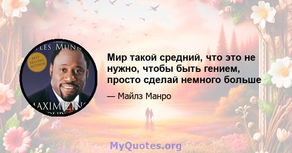 Мир такой средний, что это не нужно, чтобы быть гением, просто сделай немного больше