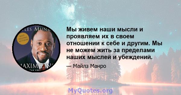 Мы живем наши мысли и проявляем их в своем отношении к себе и другим. Мы не можем жить за пределами наших мыслей и убеждений.