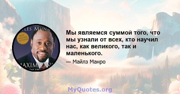 Мы являемся суммой того, что мы узнали от всех, кто научил нас, как великого, так и маленького.