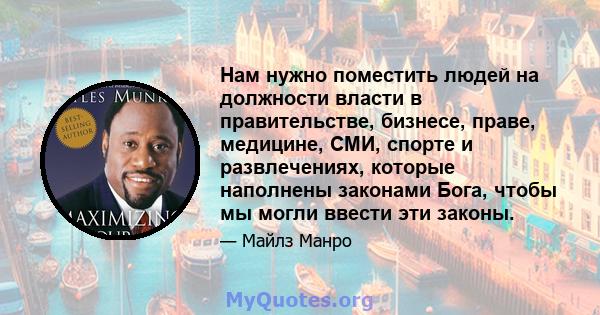 Нам нужно поместить людей на должности власти в правительстве, бизнесе, праве, медицине, СМИ, спорте и развлечениях, которые наполнены законами Бога, чтобы мы могли ввести эти законы.