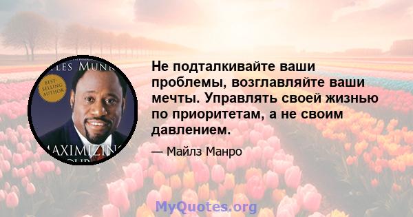 Не подталкивайте ваши проблемы, возглавляйте ваши мечты. Управлять своей жизнью по приоритетам, а не своим давлением.