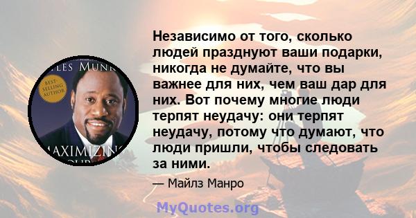 Независимо от того, сколько людей празднуют ваши подарки, никогда не думайте, что вы важнее для них, чем ваш дар для них. Вот почему многие люди терпят неудачу: они терпят неудачу, потому что думают, что люди пришли,