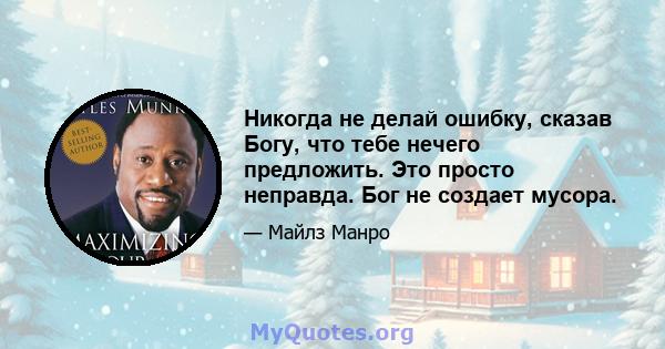 Никогда не делай ошибку, сказав Богу, что тебе нечего предложить. Это просто неправда. Бог не создает мусора.