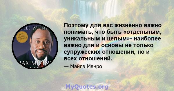 Поэтому для вас жизненно важно понимать, что быть «отдельным, уникальным и целым»- наиболее важно для и основы не только супружеских отношений, но и всех отношений.