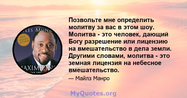 Позвольте мне определить молитву за вас в этом шоу. Молитва - это человек, дающий Богу разрешение или лицензию на вмешательство в дела земли. Другими словами, молитва - это земная лицензия на небесное вмешательство.