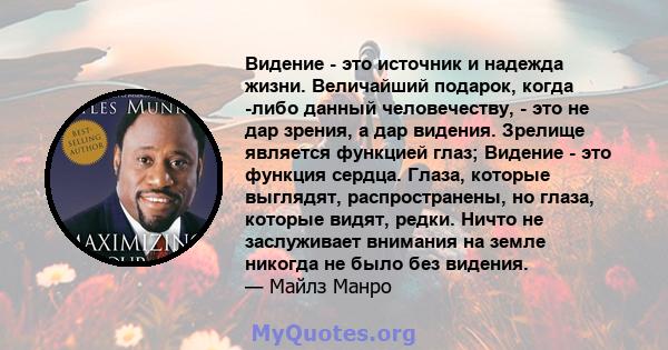 Видение - это источник и надежда жизни. Величайший подарок, когда -либо данный человечеству, - это не дар зрения, а дар видения. Зрелище является функцией глаз; Видение - это функция сердца. Глаза, которые выглядят,