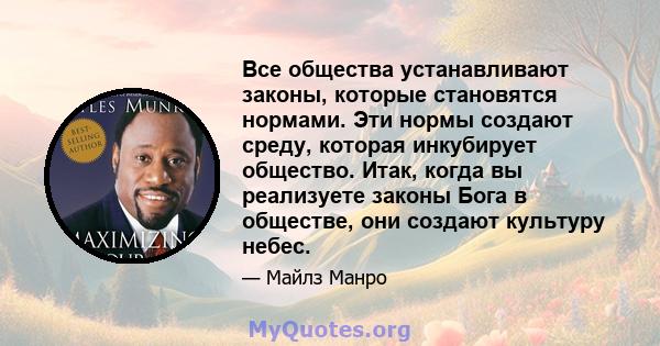 Все общества устанавливают законы, которые становятся нормами. Эти нормы создают среду, которая инкубирует общество. Итак, когда вы реализуете законы Бога в обществе, они создают культуру небес.