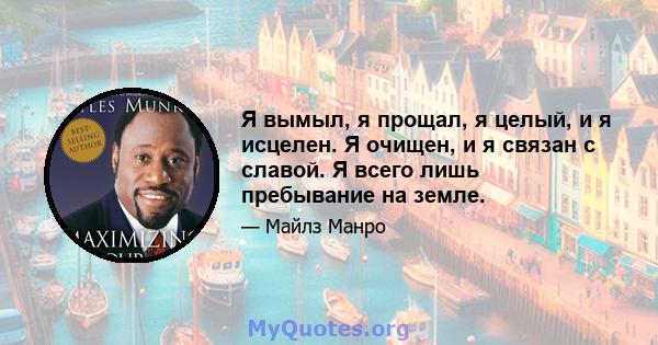 Я вымыл, я прощал, я целый, и я исцелен. Я очищен, и я связан с славой. Я всего лишь пребывание на земле.