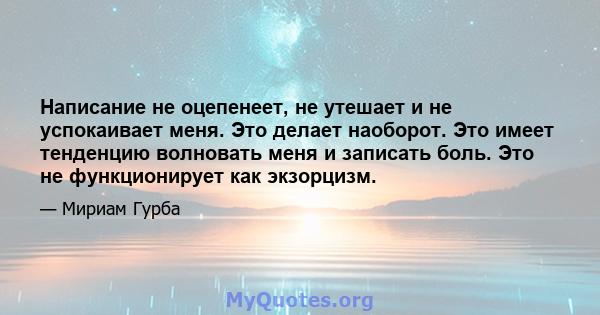 Написание не оцепенеет, не утешает и не успокаивает меня. Это делает наоборот. Это имеет тенденцию волновать меня и записать боль. Это не функционирует как экзорцизм.