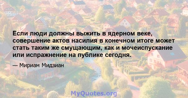 Если люди должны выжить в ядерном веке, совершение актов насилия в конечном итоге может стать таким же смущающим, как и мочеиспускание или испражнение на публике сегодня.