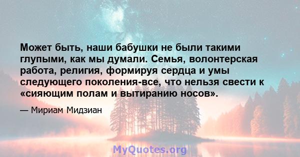 Может быть, наши бабушки не были такими глупыми, как мы думали. Семья, волонтерская работа, религия, формируя сердца и умы следующего поколения-все, что нельзя свести к «сияющим полам и вытиранию носов».