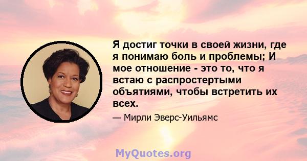 Я достиг точки в своей жизни, где я понимаю боль и проблемы; И мое отношение - это то, что я встаю с распростертыми объятиями, чтобы встретить их всех.