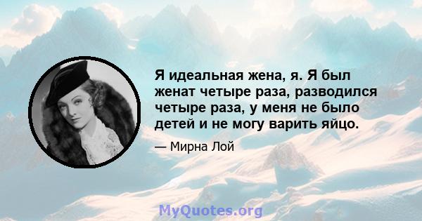 Я идеальная жена, я. Я был женат четыре раза, разводился четыре раза, у меня не было детей и не могу варить яйцо.