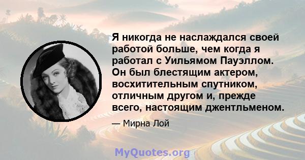 Я никогда не наслаждался своей работой больше, чем когда я работал с Уильямом Пауэллом. Он был блестящим актером, восхитительным спутником, отличным другом и, прежде всего, настоящим джентльменом.