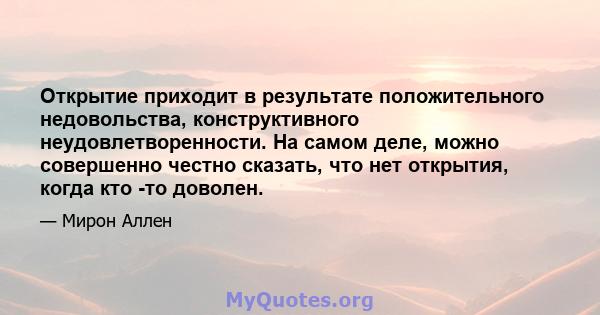 Открытие приходит в результате положительного недовольства, конструктивного неудовлетворенности. На самом деле, можно совершенно честно сказать, что нет открытия, когда кто -то доволен.