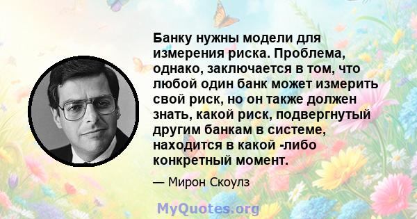 Банку нужны модели для измерения риска. Проблема, однако, заключается в том, что любой один банк может измерить свой риск, но он также должен знать, какой риск, подвергнутый другим банкам в системе, находится в какой