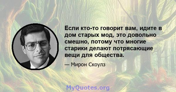 Если кто-то говорит вам, идите в дом старых мод, это довольно смешно, потому что многие старики делают потрясающие вещи для общества.