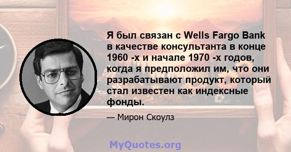 Я был связан с Wells Fargo Bank в качестве консультанта в конце 1960 -х и начале 1970 -х годов, когда я предположил им, что они разрабатывают продукт, который стал известен как индексные фонды.