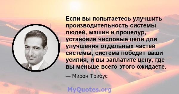 Если вы попытаетесь улучшить производительность системы людей, машин и процедур, установив числовые цели для улучшения отдельных частей системы, система победит ваши усилия, и вы заплатите цену, где вы меньше всего