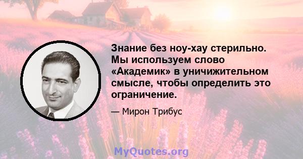 Знание без ноу-хау стерильно. Мы используем слово «Академик» в уничижительном смысле, чтобы определить это ограничение.