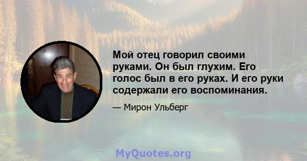 Мой отец говорил своими руками. Он был глухим. Его голос был в его руках. И его руки содержали его воспоминания.