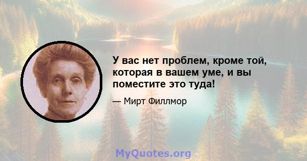 У вас нет проблем, кроме той, которая в вашем уме, и вы поместите это туда!