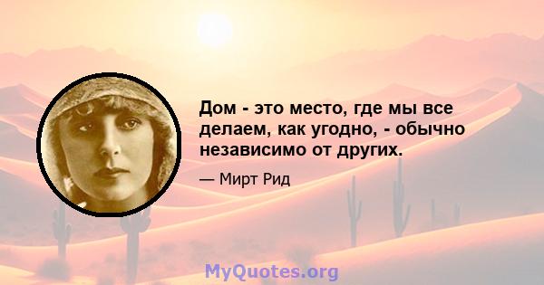 Дом - это место, где мы все делаем, как угодно, - обычно независимо от других.