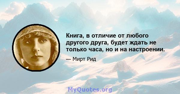 Книга, в отличие от любого другого друга, будет ждать не только часа, но и на настроении.