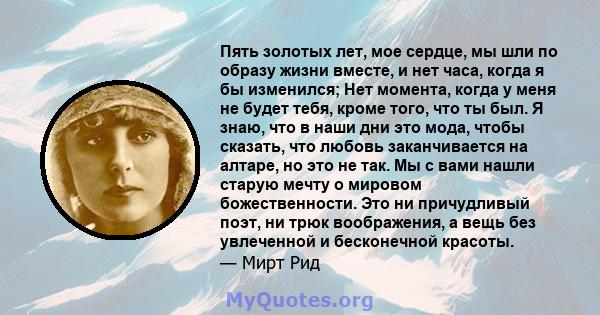 Пять золотых лет, мое сердце, мы шли по образу жизни вместе, и нет часа, когда я бы изменился; Нет момента, когда у меня не будет тебя, кроме того, что ты был. Я знаю, что в наши дни это мода, чтобы сказать, что любовь