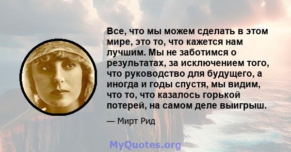 Все, что мы можем сделать в этом мире, это то, что кажется нам лучшим. Мы не заботимся о результатах, за исключением того, что руководство для будущего, а иногда и годы спустя, мы видим, что то, что казалось горькой