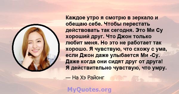 Каждое утро я смотрю в зеркало и обещаю себе. Чтобы перестать действовать так сегодня. Это Ми Су хороший друг. Что Джон только любит меня. Но это не работает так хорошо. Я чувствую, что схожу с ума, если Джон даже