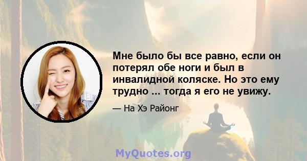 Мне было бы все равно, если он потерял обе ноги и был в инвалидной коляске. Но это ему трудно ... тогда я его не увижу.