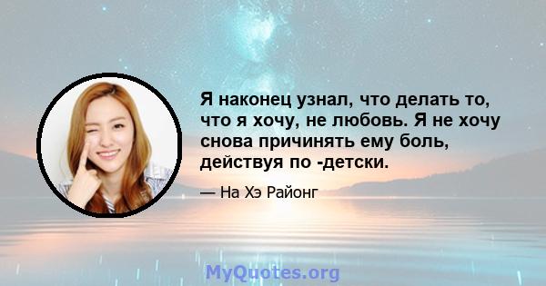 Я наконец узнал, что делать то, что я хочу, не любовь. Я не хочу снова причинять ему боль, действуя по -детски.