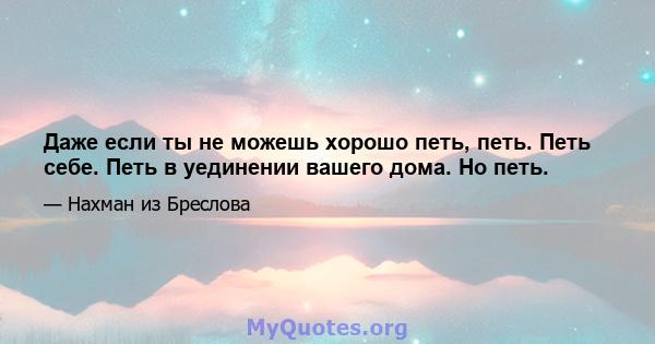 Даже если ты не можешь хорошо петь, петь. Петь себе. Петь в уединении вашего дома. Но петь.