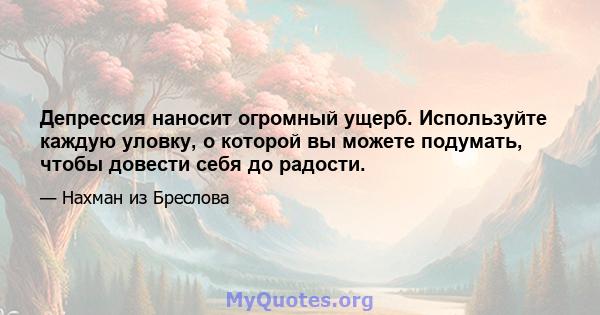 Депрессия наносит огромный ущерб. Используйте каждую уловку, о которой вы можете подумать, чтобы довести себя до радости.