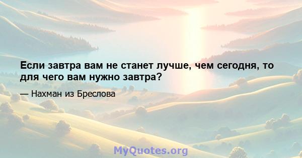 Если завтра вам не станет лучше, чем сегодня, то для чего вам нужно завтра?