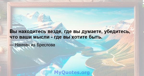 Вы находитесь везде, где вы думаете, убедитесь, что ваши мысли - где вы хотите быть.